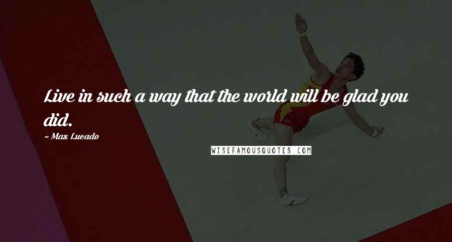 Max Lucado Quotes: Live in such a way that the world will be glad you did.