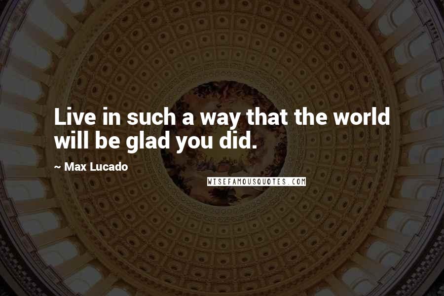 Max Lucado Quotes: Live in such a way that the world will be glad you did.