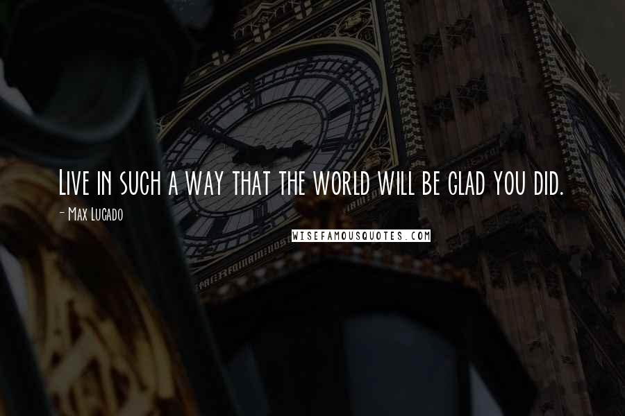 Max Lucado Quotes: Live in such a way that the world will be glad you did.