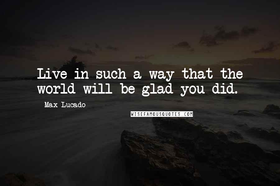 Max Lucado Quotes: Live in such a way that the world will be glad you did.