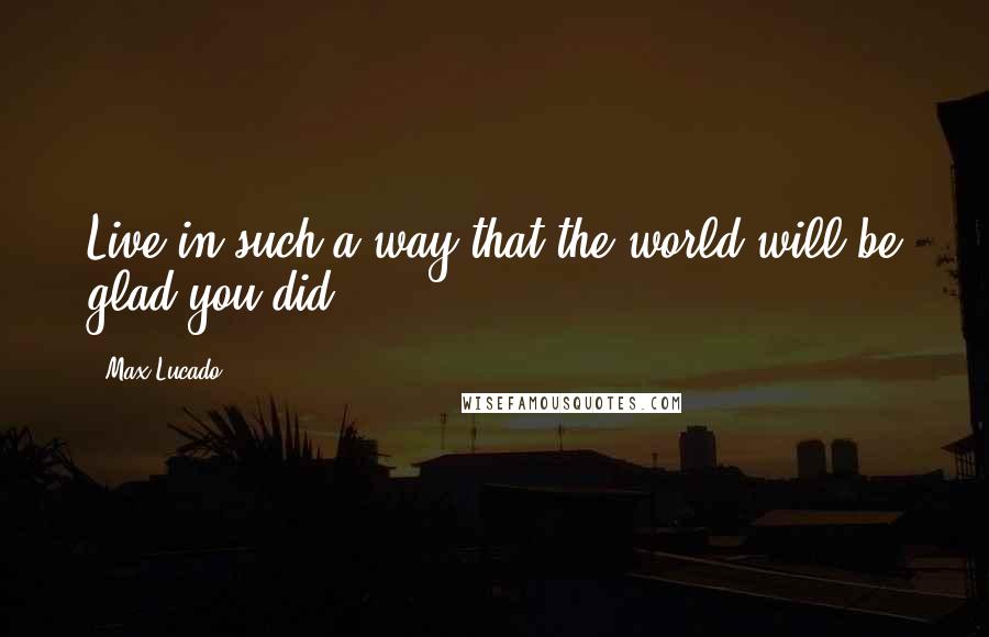 Max Lucado Quotes: Live in such a way that the world will be glad you did.