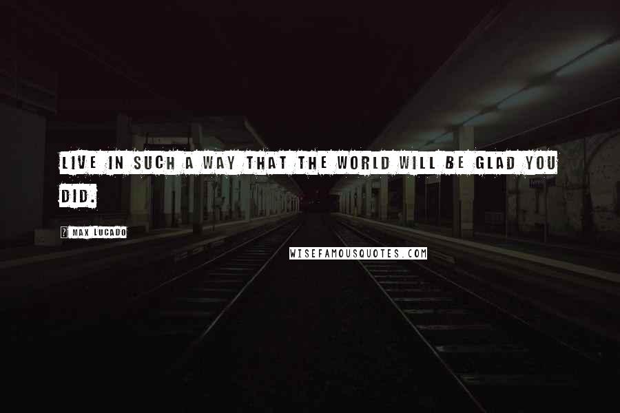 Max Lucado Quotes: Live in such a way that the world will be glad you did.