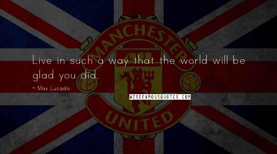 Max Lucado Quotes: Live in such a way that the world will be glad you did.