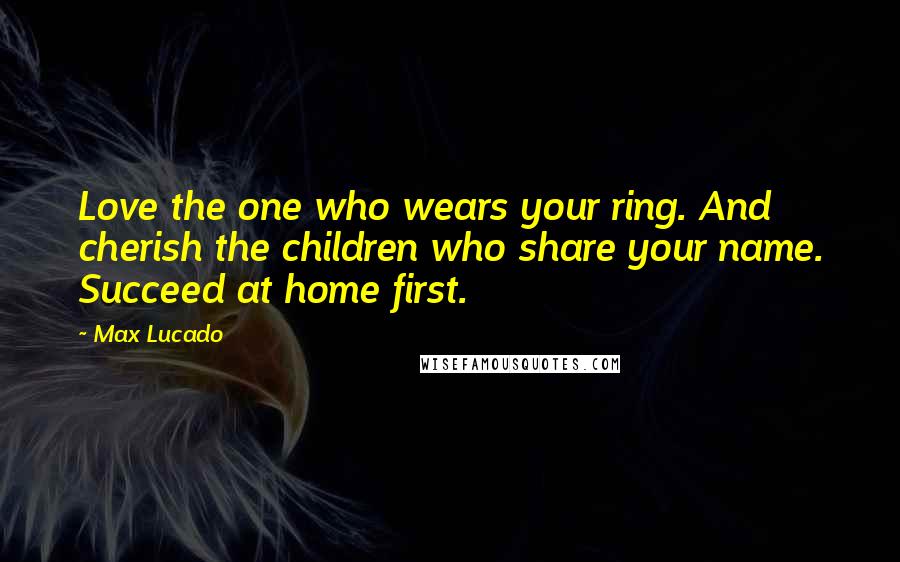 Max Lucado Quotes: Love the one who wears your ring. And cherish the children who share your name. Succeed at home first.