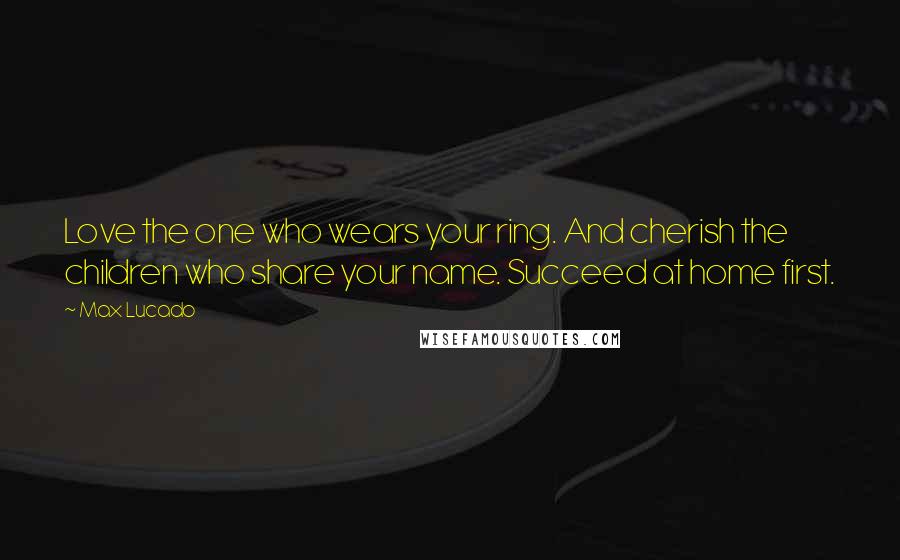 Max Lucado Quotes: Love the one who wears your ring. And cherish the children who share your name. Succeed at home first.