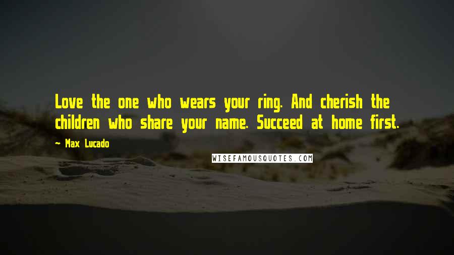 Max Lucado Quotes: Love the one who wears your ring. And cherish the children who share your name. Succeed at home first.