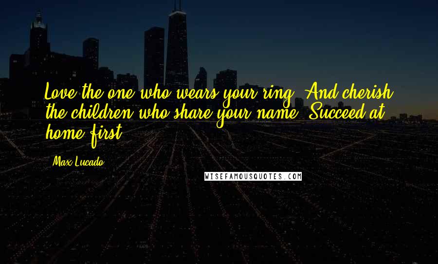 Max Lucado Quotes: Love the one who wears your ring. And cherish the children who share your name. Succeed at home first.