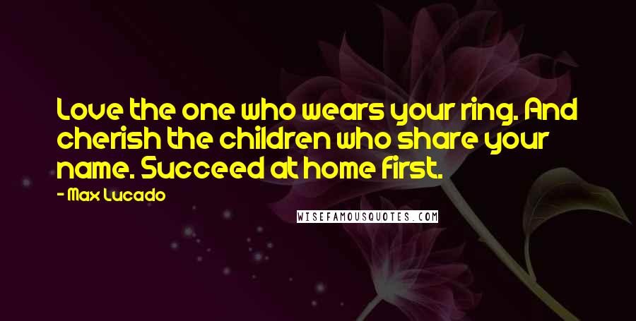 Max Lucado Quotes: Love the one who wears your ring. And cherish the children who share your name. Succeed at home first.