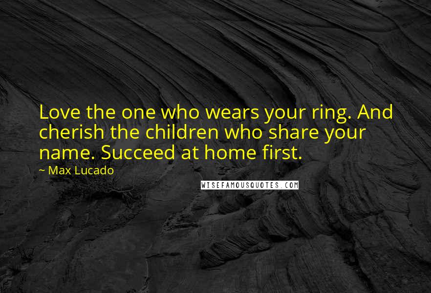 Max Lucado Quotes: Love the one who wears your ring. And cherish the children who share your name. Succeed at home first.