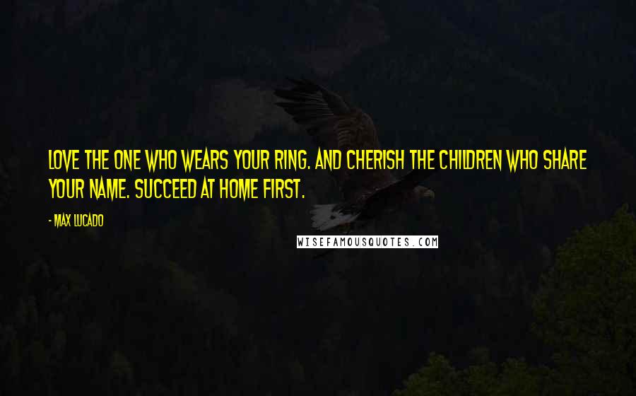 Max Lucado Quotes: Love the one who wears your ring. And cherish the children who share your name. Succeed at home first.