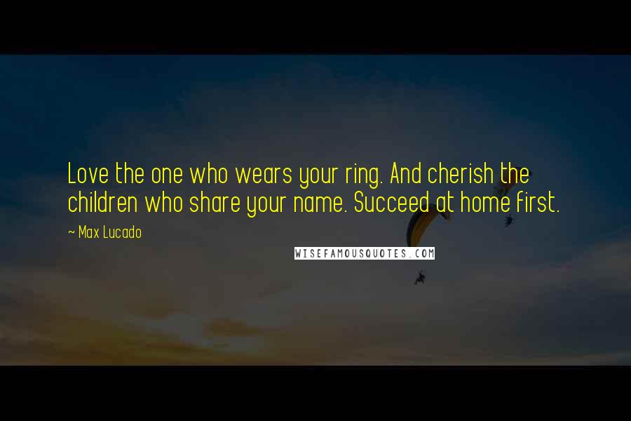 Max Lucado Quotes: Love the one who wears your ring. And cherish the children who share your name. Succeed at home first.