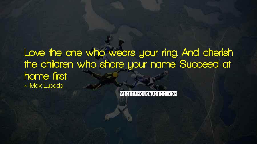 Max Lucado Quotes: Love the one who wears your ring. And cherish the children who share your name. Succeed at home first.