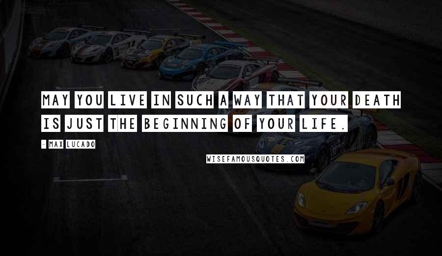 Max Lucado Quotes: May you live in such a way that your death is just the beginning of your life.