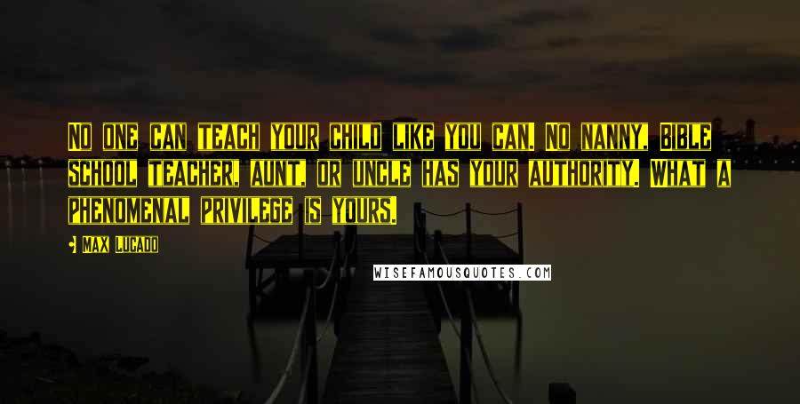 Max Lucado Quotes: No one can teach your child like you can. No nanny, Bible school teacher, aunt, or uncle has your authority. What a phenomenal privilege is yours.