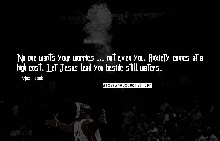 Max Lucado Quotes: No one wants your worries ... not even you. Anxiety comes at a high cost. Let Jesus lead you beside still waters.
