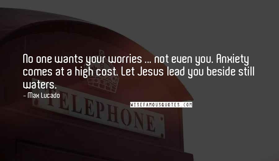 Max Lucado Quotes: No one wants your worries ... not even you. Anxiety comes at a high cost. Let Jesus lead you beside still waters.