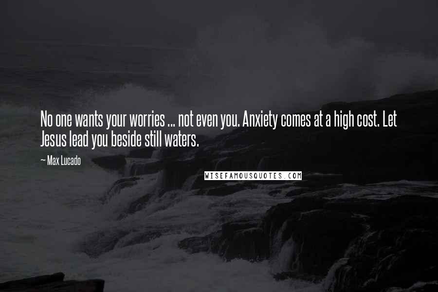 Max Lucado Quotes: No one wants your worries ... not even you. Anxiety comes at a high cost. Let Jesus lead you beside still waters.