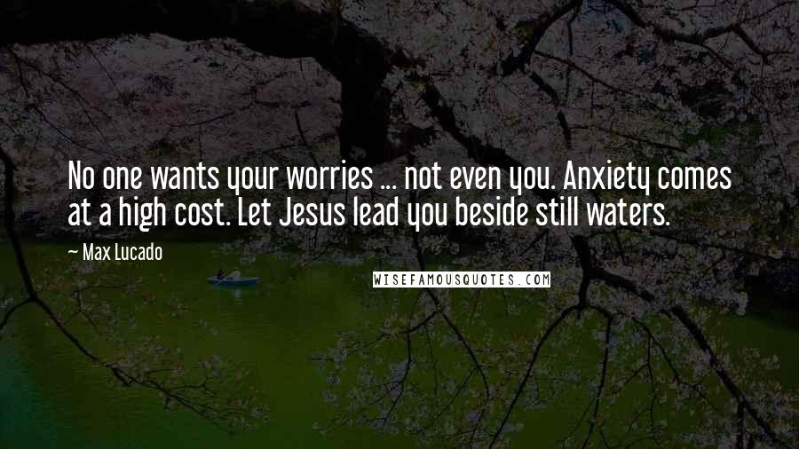 Max Lucado Quotes: No one wants your worries ... not even you. Anxiety comes at a high cost. Let Jesus lead you beside still waters.