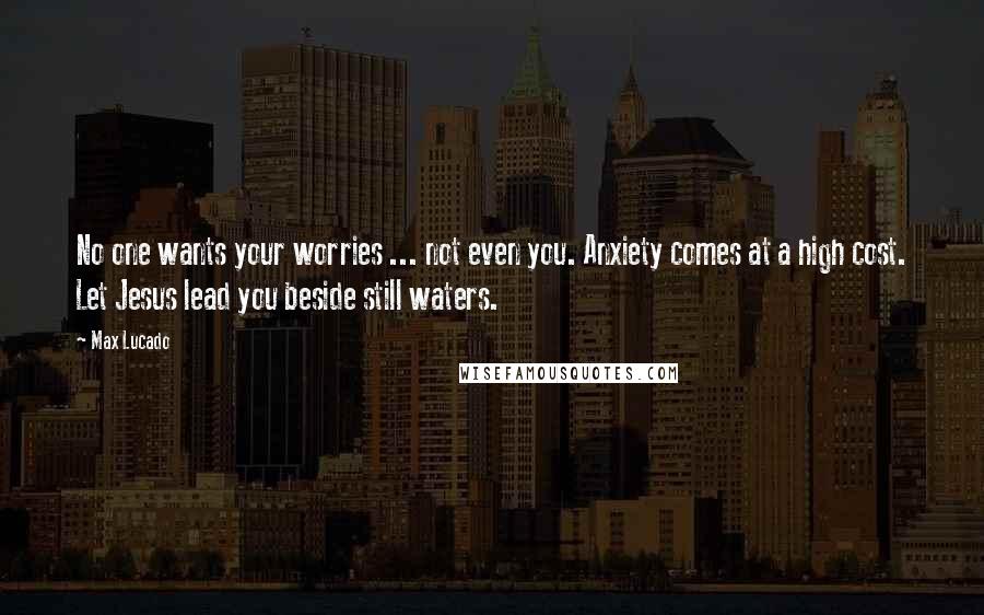 Max Lucado Quotes: No one wants your worries ... not even you. Anxiety comes at a high cost. Let Jesus lead you beside still waters.