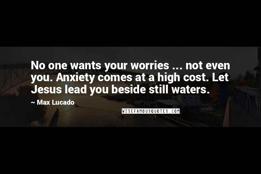 Max Lucado Quotes: No one wants your worries ... not even you. Anxiety comes at a high cost. Let Jesus lead you beside still waters.