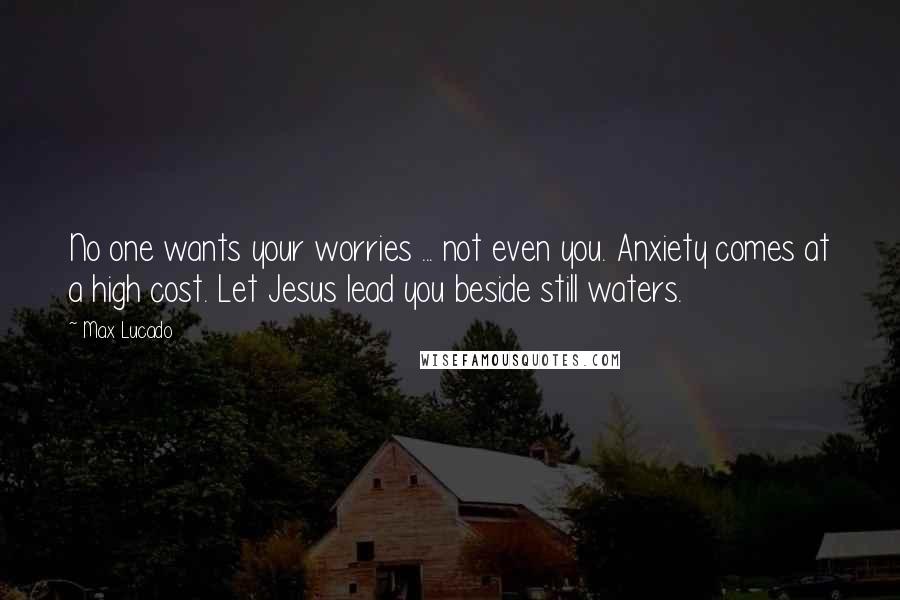 Max Lucado Quotes: No one wants your worries ... not even you. Anxiety comes at a high cost. Let Jesus lead you beside still waters.