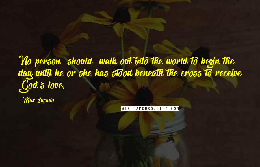 Max Lucado Quotes: No person [should] walk out into the world to begin the day until he or she has stood beneath the cross to receive God's love.