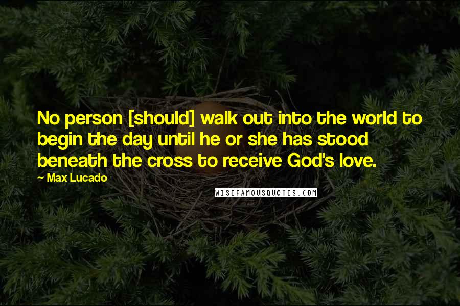 Max Lucado Quotes: No person [should] walk out into the world to begin the day until he or she has stood beneath the cross to receive God's love.