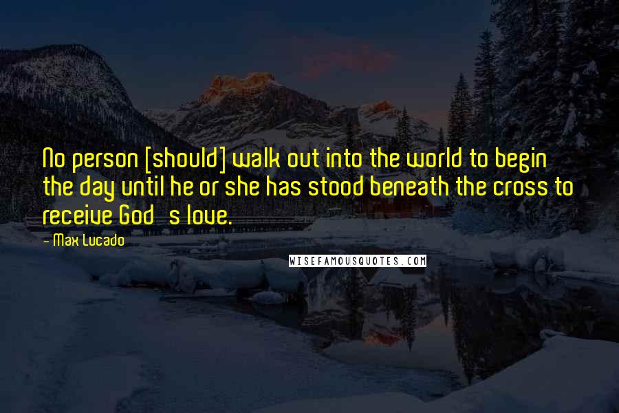 Max Lucado Quotes: No person [should] walk out into the world to begin the day until he or she has stood beneath the cross to receive God's love.