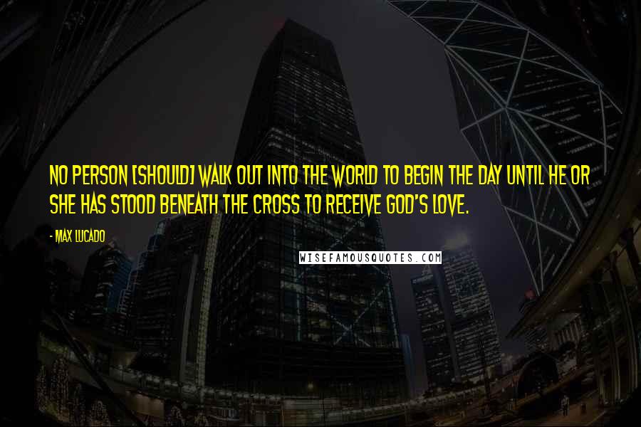 Max Lucado Quotes: No person [should] walk out into the world to begin the day until he or she has stood beneath the cross to receive God's love.