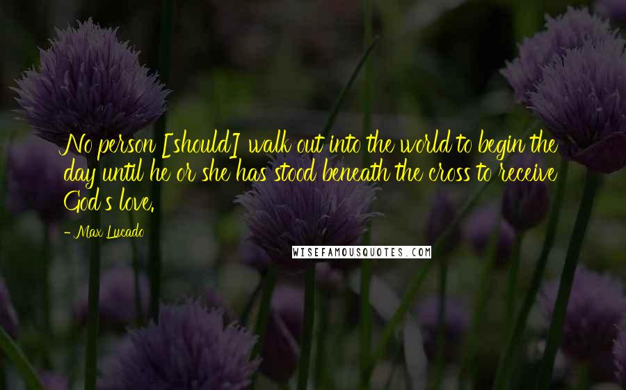 Max Lucado Quotes: No person [should] walk out into the world to begin the day until he or she has stood beneath the cross to receive God's love.