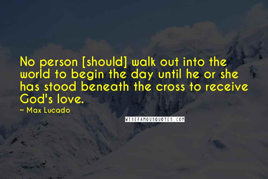 Max Lucado Quotes: No person [should] walk out into the world to begin the day until he or she has stood beneath the cross to receive God's love.