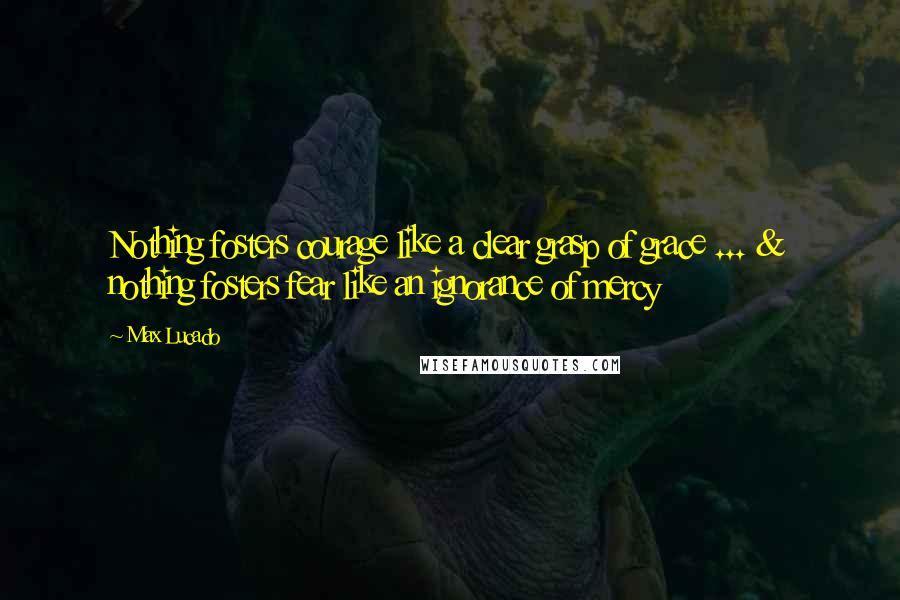 Max Lucado Quotes: Nothing fosters courage like a clear grasp of grace ... & nothing fosters fear like an ignorance of mercy