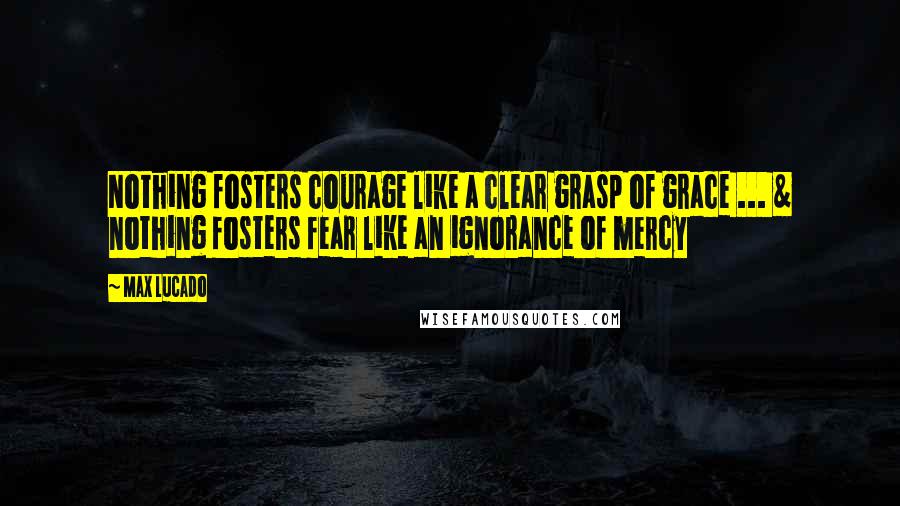 Max Lucado Quotes: Nothing fosters courage like a clear grasp of grace ... & nothing fosters fear like an ignorance of mercy