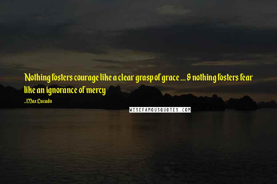 Max Lucado Quotes: Nothing fosters courage like a clear grasp of grace ... & nothing fosters fear like an ignorance of mercy