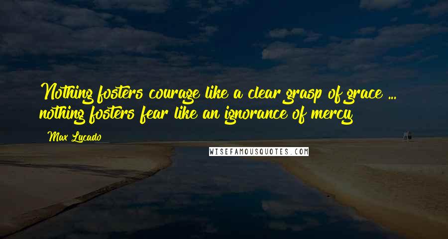 Max Lucado Quotes: Nothing fosters courage like a clear grasp of grace ... & nothing fosters fear like an ignorance of mercy