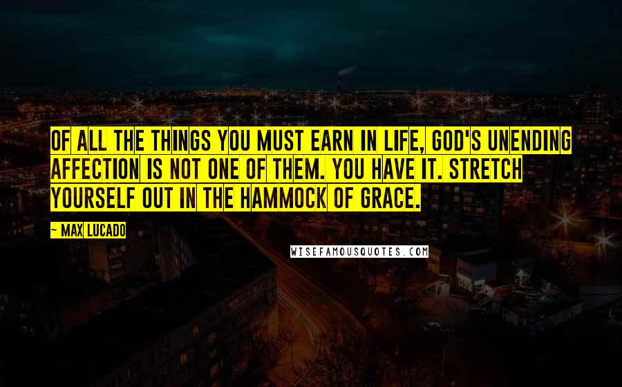 Max Lucado Quotes: Of all the things you must earn in life, God's unending affection is not one of them. You have it. Stretch yourself out in the hammock of grace.