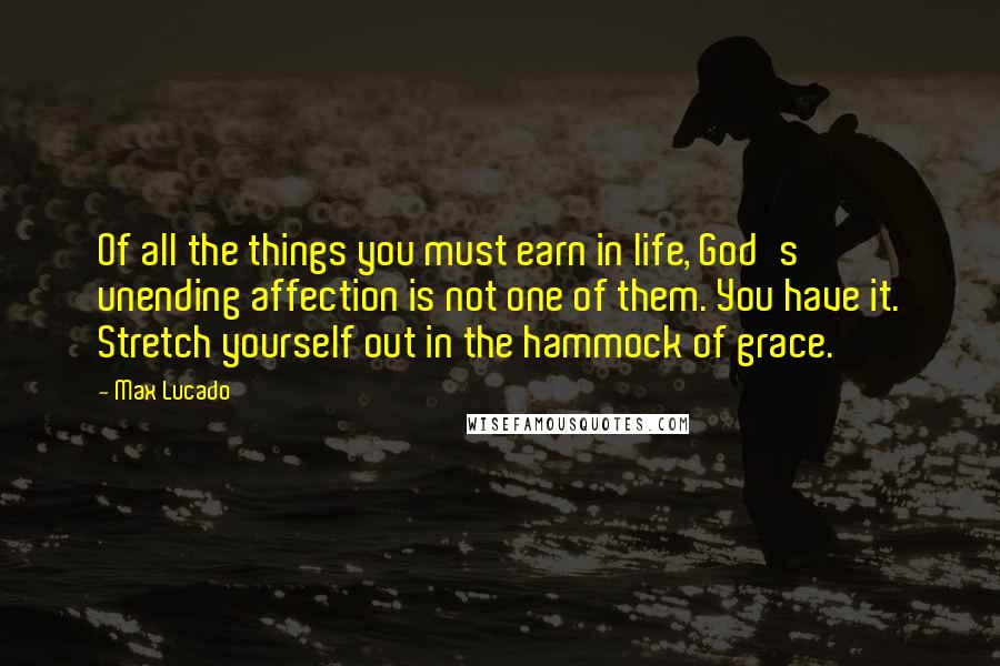 Max Lucado Quotes: Of all the things you must earn in life, God's unending affection is not one of them. You have it. Stretch yourself out in the hammock of grace.
