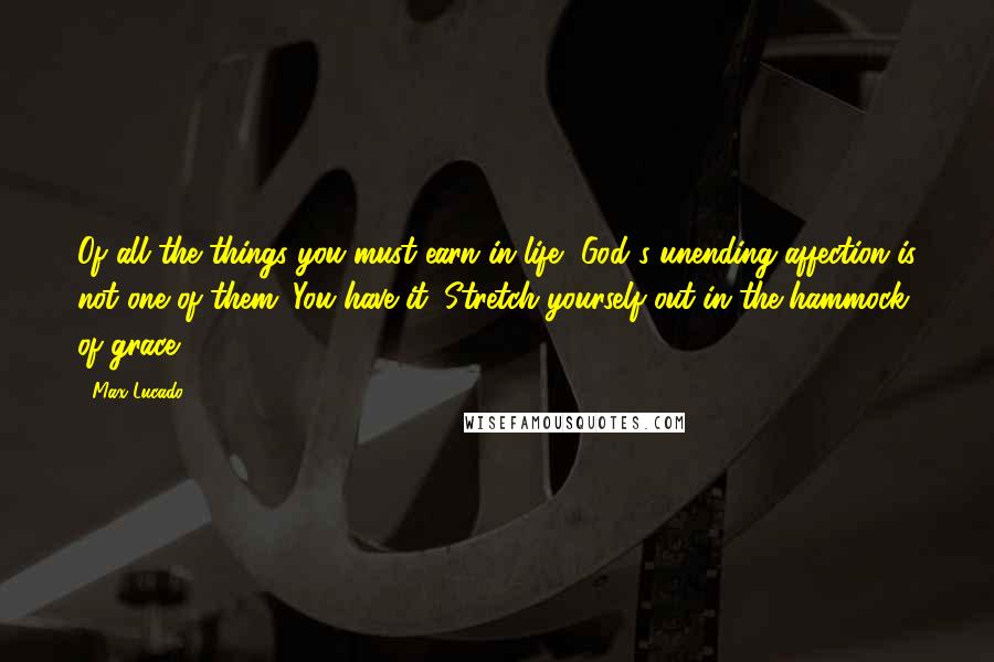 Max Lucado Quotes: Of all the things you must earn in life, God's unending affection is not one of them. You have it. Stretch yourself out in the hammock of grace.