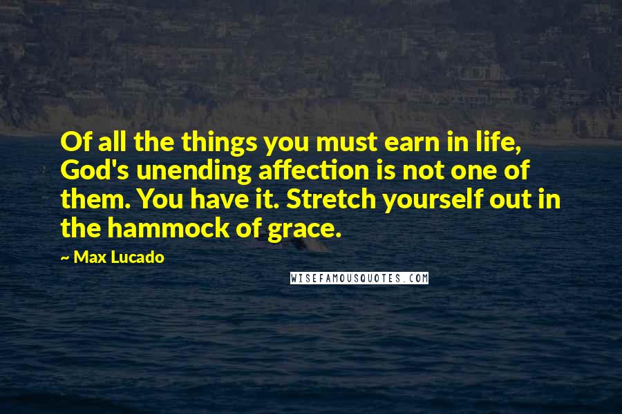 Max Lucado Quotes: Of all the things you must earn in life, God's unending affection is not one of them. You have it. Stretch yourself out in the hammock of grace.