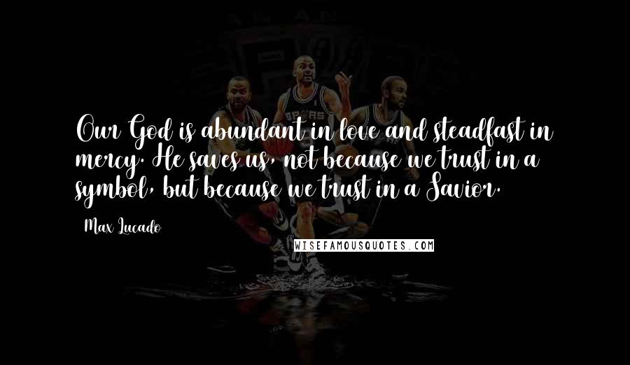 Max Lucado Quotes: Our God is abundant in love and steadfast in mercy. He saves us, not because we trust in a symbol, but because we trust in a Savior.