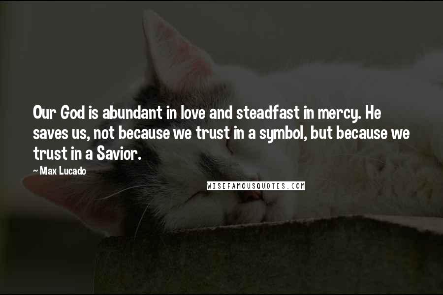 Max Lucado Quotes: Our God is abundant in love and steadfast in mercy. He saves us, not because we trust in a symbol, but because we trust in a Savior.