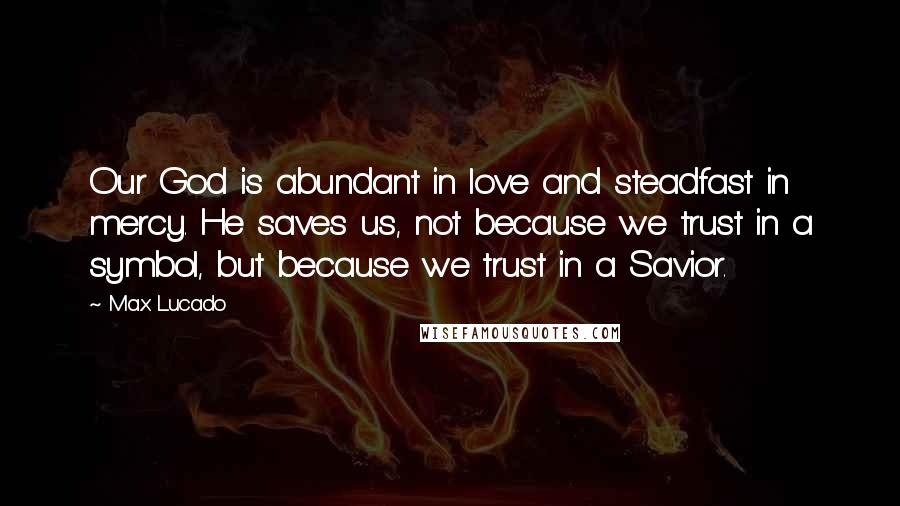 Max Lucado Quotes: Our God is abundant in love and steadfast in mercy. He saves us, not because we trust in a symbol, but because we trust in a Savior.