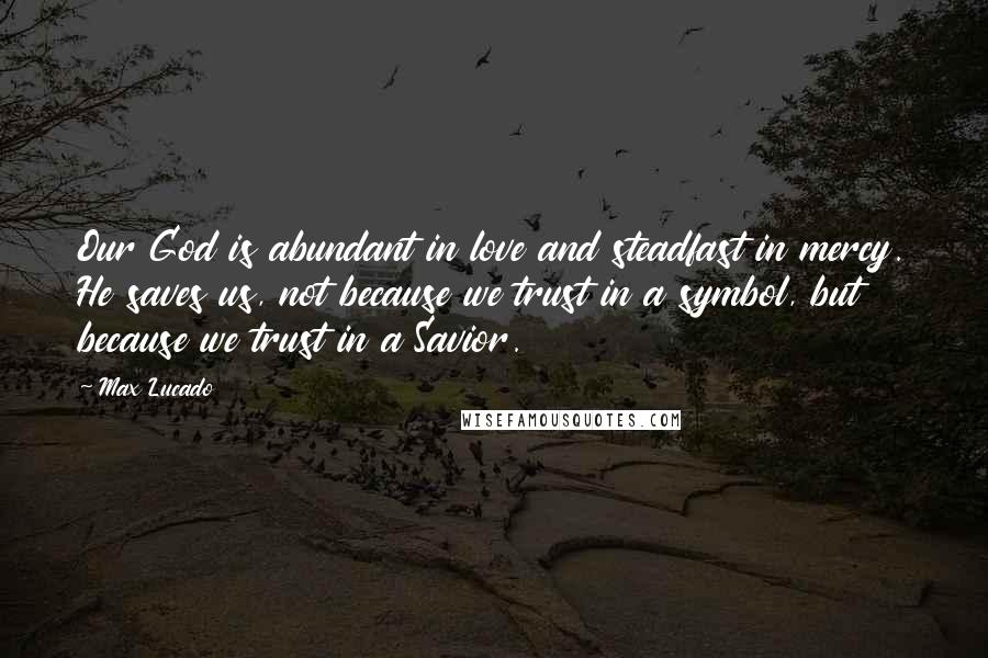 Max Lucado Quotes: Our God is abundant in love and steadfast in mercy. He saves us, not because we trust in a symbol, but because we trust in a Savior.