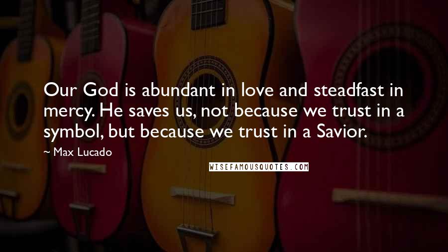 Max Lucado Quotes: Our God is abundant in love and steadfast in mercy. He saves us, not because we trust in a symbol, but because we trust in a Savior.