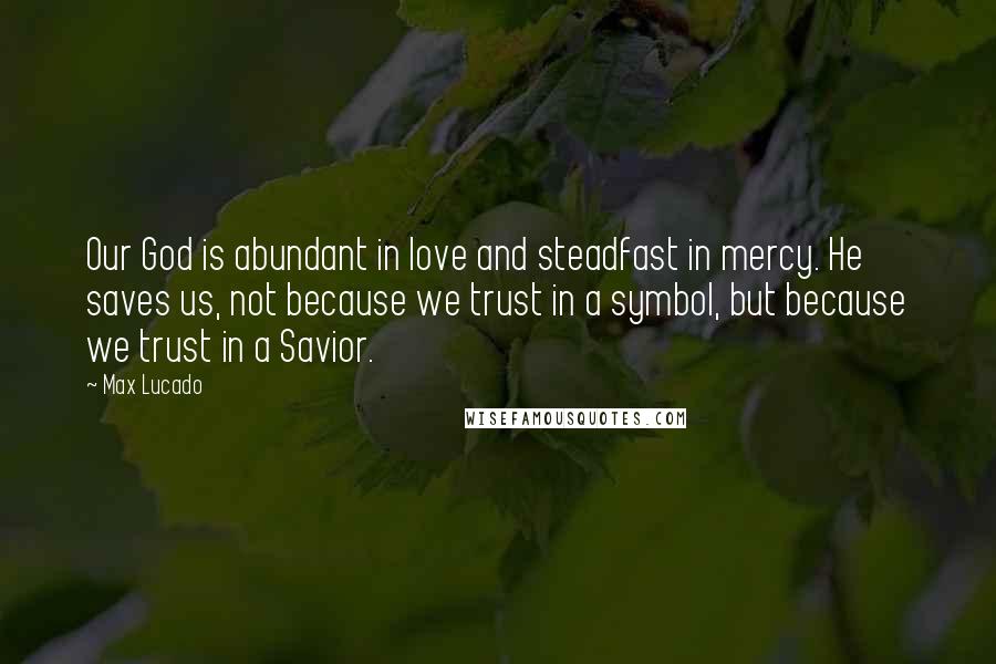 Max Lucado Quotes: Our God is abundant in love and steadfast in mercy. He saves us, not because we trust in a symbol, but because we trust in a Savior.