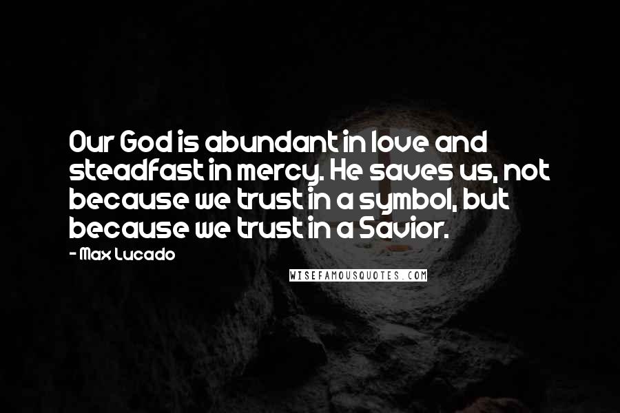 Max Lucado Quotes: Our God is abundant in love and steadfast in mercy. He saves us, not because we trust in a symbol, but because we trust in a Savior.