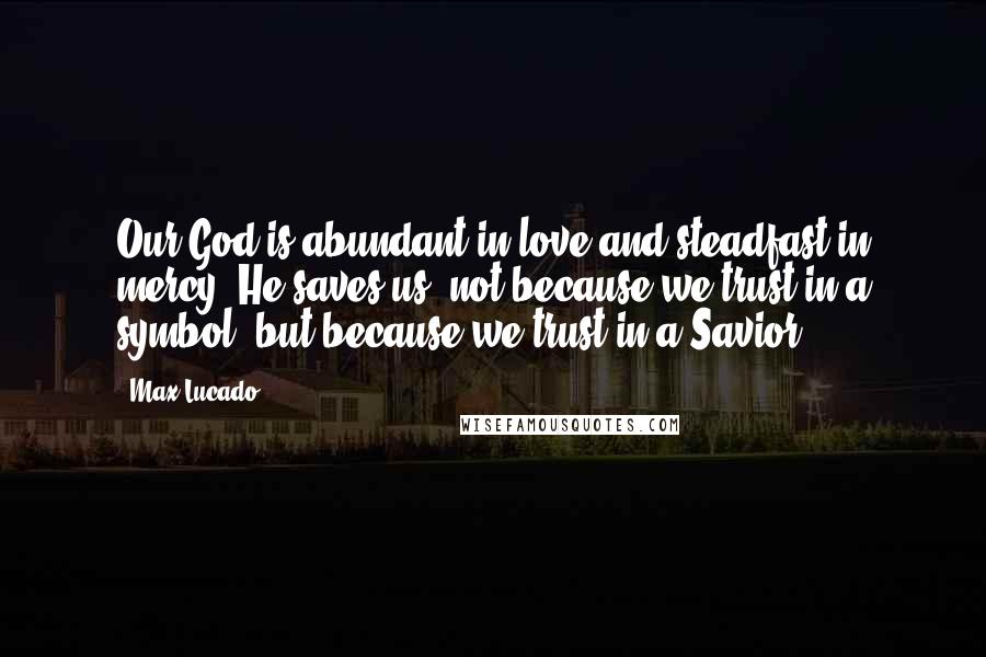 Max Lucado Quotes: Our God is abundant in love and steadfast in mercy. He saves us, not because we trust in a symbol, but because we trust in a Savior.