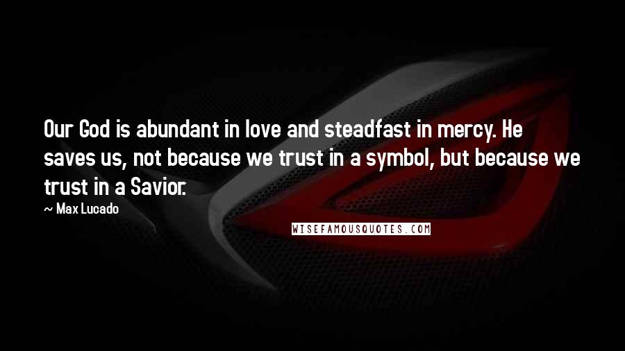 Max Lucado Quotes: Our God is abundant in love and steadfast in mercy. He saves us, not because we trust in a symbol, but because we trust in a Savior.