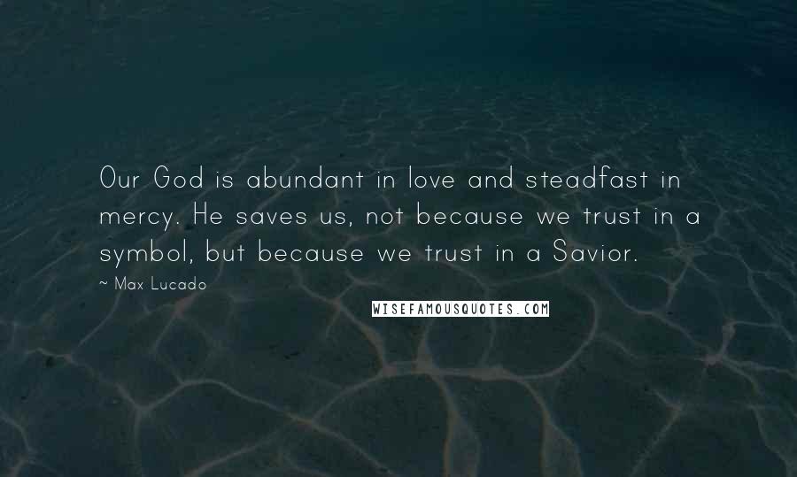 Max Lucado Quotes: Our God is abundant in love and steadfast in mercy. He saves us, not because we trust in a symbol, but because we trust in a Savior.