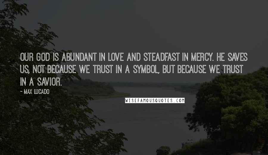 Max Lucado Quotes: Our God is abundant in love and steadfast in mercy. He saves us, not because we trust in a symbol, but because we trust in a Savior.